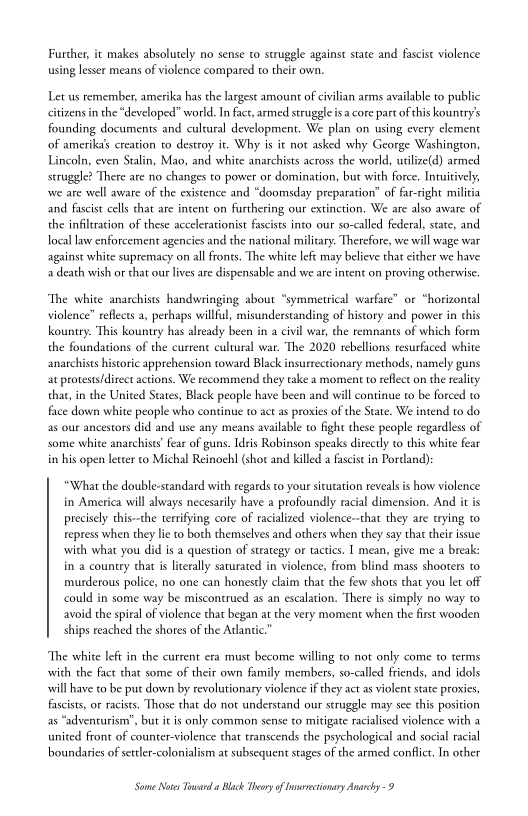 Further, it makes absolutely no sense to struggle against state and fascist violence
using lesser means of violence compared to their own.

Let us remember, amerika has the largest amount of civilian arms available to public
citizens in the “developed” world. In fact, armed struggle isa core part of this kountry’s
founding documents and cultural development. We plan on using every element
of amerikals creation to destroy it. Why is it not asked why George Washington,
Lincoln, even Stalin, Mao, and white anarchists across the world, utilize(4) armed
struggle? There are no changes to power or domination, but with force. Intuitive

‘we are well aware of the existence and “doomsday preparation” of far-right militia
and fascist cells that are intent on furthering our extinction. We are also aware of
the infiltration of these accelerationist fascists into our so-called federal, state, and
local law enforcement agencies and the national military. Therefore, we will wage war
against white supremacy on all fronts. The white left may believe that either we have
a death wish or that our lives are dispensable and we are intent on proving otherwise.

“The white anarchists handwringing about “symmetrical warfare” or “horizontal
violence” reflects a, perhaps willful, misunderstanding of history and power in this
ountry. This kountry has already been in a civil war, che remnants of which form
the foundations of the current cultural war. The 2020 rebellions resurfaced white
anarchists historic apprehension toward Black insuerectionary methods, namely guns
at protests/direct actions. We recommend they take a moment to reflect on the reality
that, in the United States, Black people have been and will continue to be forced to
face down white people who continue to act as proxies of the State. We intend to do
as our ancestors did and use any means available to fight these people regardless of |
some white anarchists’ fear of guns. Idris Robinson speaks directly to this white fear
in his open leter co Michal Reinoehl (shor and killed a fascist in Portland):

“What the double-standard with regards to your situration reveals is how violence
in America will always necesarily have a profoundly racial dimension. And it is
precisely this~the terrifying core of racialized violence~that they are tying «0
repress when they lie to both themselves and others when they say that their issue
‘with what you did is a question of strategy or tactics. I mean, give me a break:
in a country that is literally saturated in violence, from blind mass shooters to
murderous police, no one can honestly claim that the few shots that you let off
could in some way be miscontrued as an escalation. ‘There is simply no way to
avoid the spiral of violence that began at the very moment when the first wooden
ships reached the shores of the Atlantic.

‘The white left in the current era must become willing to not only come to terms
with the fact that some of their own family members, so-called friends, and idols
will have to be put down by revolutionary violence if they act as violent state proxies,
fascists, oF racists. Those that do not understand our struggle may see this position
as “adventurism’, but itis only common sense to mitigate racialised violence with a
united front of counter-violence that transcends the psychological and social racial
boundaries of setter-colonialism at subsequent stages of the armed conflict. In other

Some Notes Toward Black Theory of Inrvecionary Anarchy 9
